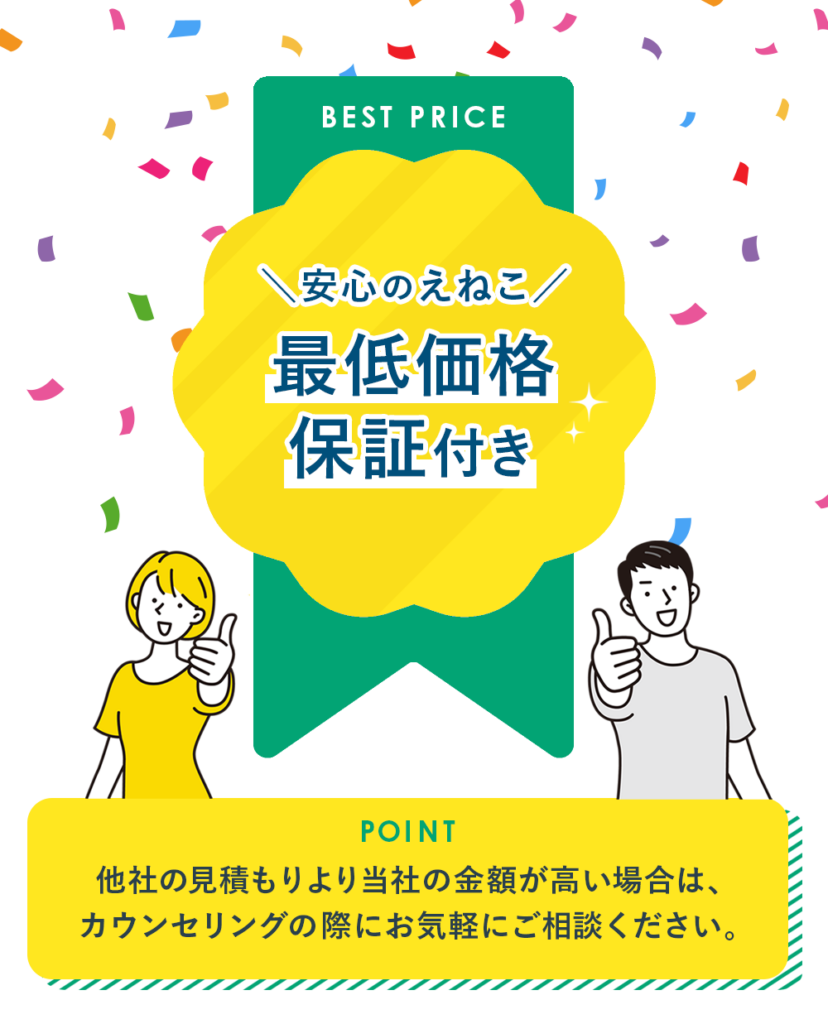 BEST PRICE
\安心のえねこ/ 最低価格 保証付き
POINT 他社の見積もりより当社の金額が高い場合は、 カウンセリングの際にお気軽にご相談ください。