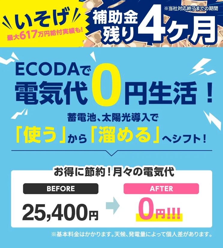 \ いそげ! / 最大617万円給付実績も!
補助金残り4ヶ月 ※当社対応終了までの期間
ECODAで 電気代0円生活!
蓄電池、太陽光導入で 「使う」から「溜める」へシフト!
お得に節約!月々の電気代 BEFORE 25,400円 ➡ AFTER 0円!!!
※基本料金はかかります。天候、発電量によって個人差があります。