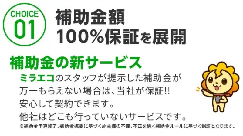 CHOICE 01 補助金額 100%保証を展開
補助金の新サービス ミラエコのスタッフが提示した補助金が 万一もらえない場合は、当社が保証!! 安心して契約できます。 他社はどこも行っていないサービスです。
※補助金予算終了、補助金概要に基づく施主様の不備、不正を除く補助金ルールに基づく保証となります。