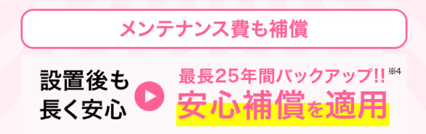 メンテナンス費も保証　設置後も長く安心　→　最長25年間バックアップ!!※4　安心保証を適用