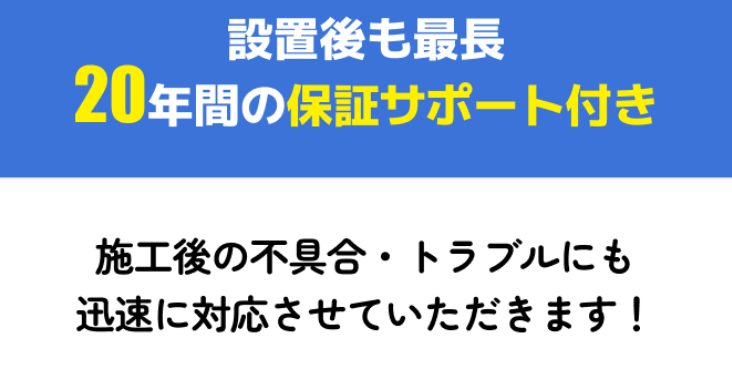 設置後も最長20年間の保証サポート付き　施工後の不具合・トラブルにも迅速に対応させていただきます！