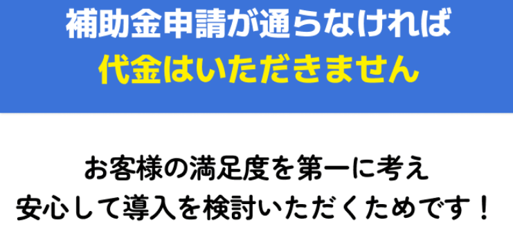 補助金申請が通らなければ代金はいただきません　お客様の満足度を第一に考え安心して導入を検討いただくためです！