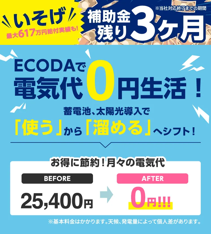 \ いそげ! / 最大617万円給付実績も!
補助金残り4ヶ月 ※当社対応終了までの期間
ECODAで 電気代0円生活!
蓄電池、太陽光導入で 「使う」から「溜める」へシフト!
お得に節約!月々の電気代 BEFORE 25,400円 ➡ AFTER 0円!!!
※基本料金はかかります。天候、発電量によって個人差があります。