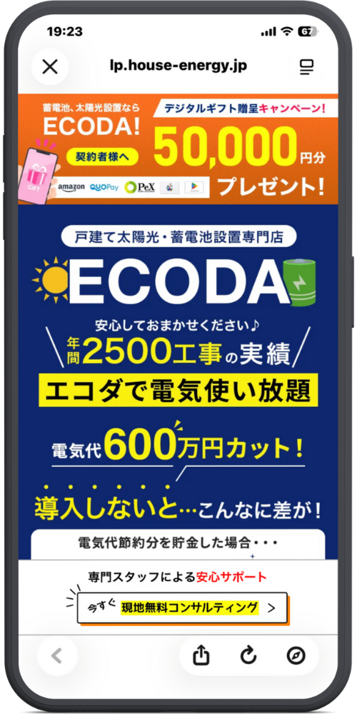 ECODA関東公式サイトLPモックアップ
【ヘッダー・キャンペーン】 蓄電池、太陽光設置なら ECODA! 契約者様へ 50,000円分 プレゼント！ （Amazonギフトカード、QUOカードPay、PeX、Apple Gift Card、Google Play ギフトコード） デジタルギフト贈呈キャンペーン！

【メインビジュアル】 戸建て太陽光・蓄電池設置専門店 ECODA（エコダ） 安心しておまかせください♪ 年間 2500工事 の実績

エコダで電気使い放題 電気代 600万円カット！

導入しないと…こんなに差が！ 電気代節約分を貯金した場合・・・

【CTAボタン】 専門スタッフによる安心サポート 今すぐ 現地無料コンサルティング ＞