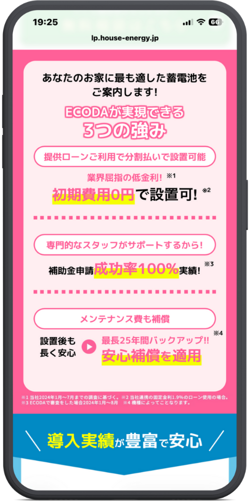 ECODA関東公式サイトLPモックアップ
【強み紹介】 あなたのお家に最も適した蓄電池をご案内します！ ECODAが実現できる 3つの強み

提供ローンご利用で分割払いで設置可能 業界屈指の低金利！ ※1 初期費用0円 で設置可！ ※2

専門的なスタッフがサポートするから！ 補助金申請 成功率100% 実績！ ※3

メンテナンス費も補償 設置後も長く安心 最長25年間バックアップ!! ※4 安心補償を適用

【注釈】 ※1 当社2024年1月〜7月までの調査に基づく。 ※2 当社連携の固定金利1.9%のローン使用の場合。 ※3 ECODAで審査をした場合2024年1月〜8月 ※4 機種によってことなります。

【フッター】 ＼ 導入実績が豊富で安心 ／