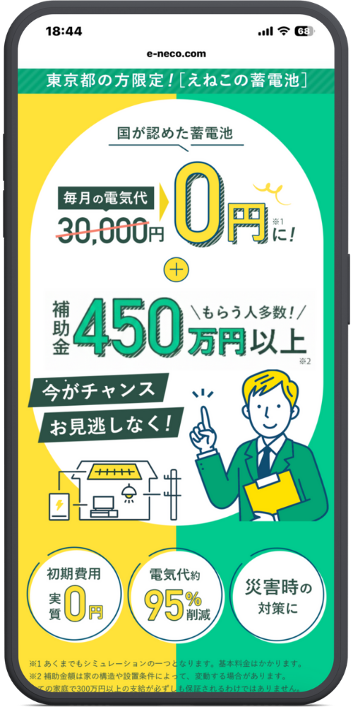 えねこ公式サイトLPモックアップ
ヘッダー 東京都の方限定！［えねこの蓄電池］

メインビジュアル 国が認めた蓄電池

毎月の電気代 30,000円 → 0円 ※1 に！ ＋ 補助金 450万円以上 ※2 ＼もらう人多数！／

帯コピー 今がチャンス お見逃しなく！

下部メリット（円形アイコン）

初期費用 実質 0円

電気代 約 95% 削減

災害時の対策に

最下部注釈 ※1 あくまでもシミュレーションの一つとなります。基本料金はかかります。 ※2 補助金額は家の構造や設置条件によって、変動する場合があります。 （全ての家庭で300万円以上の支給が必ずしも保証されるわけではありません。）