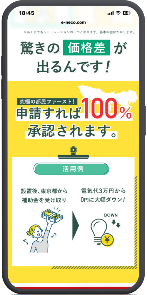 えねこ公式サイトLPモックアップ

ヘッダー（注釈） ※あくまでもシミュレーションの一つとなります。基本料金はかかります。

メインコピー 驚きの価格差が出るんです！

黄色帯・キャッチコピー 究極の都民ファースト！ 申請すれば100%承認されます。

中央ボタン ［ 活用例 ］

下部イラストエリア （左） 設置後、東京都から補助金を受け取り （イラスト：女性がお金を持っている）

（右） 電気代3万円から0円に大幅ダウン！ DOWN ↓ （イラスト：電球と¥マーク）
