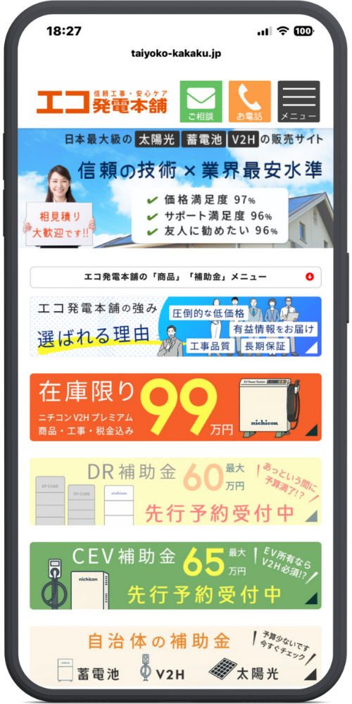 エコ発電本舗公式サイトモックアップ
【ヘッダー】 taiyoko-kakaku.jp （ロゴ）信頼工事・安心ケア エコ発電本舗 ［✉ ご相談］［📞 お電話］［≡ メニュー］

【メインビジュアル】 日本最大級の 太陽光 蓄電池 V2H の販売サイト 信頼の技術 × 業界最安水準

（女性の看板）相見積り大歓迎です!!

価格満足度 97%

サポート満足度 96%

友人に勧めたい 96%

【コンテンツメニュー】 エコ発電本舗の「商品」「補助金」メニュー ▼

エコ発電本舗の強み 選ばれる理由 ［圧倒的な低価格］［有益情報をお届け］［工事品質］［長期保証］

【キャンペーン・商品】 在庫限り ニチコン V2H プレミアム 商品・工事・税金込み 99万円

【補助金情報】

DR補助金 最大 60万円 先行予約受付中！（あっという間に予算満了！？）

CEV補助金 最大 65万円 先行予約受付中！（EV所有ならV2H必須！？）

【検索ボタン】 自治体の補助金 ［蓄電池］［V2H］［太陽光］ （吹き出し：予算少ないです 今すぐチェック）