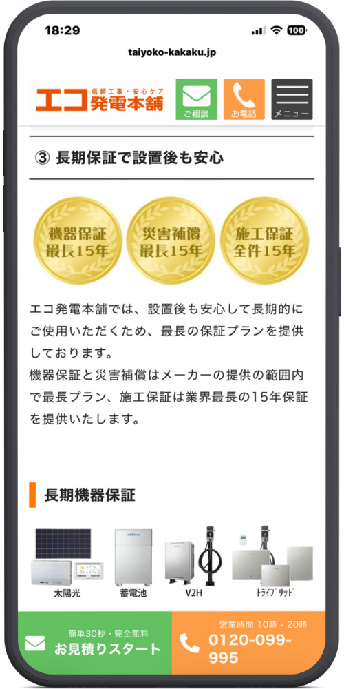 エコ発電本舗公式サイトモックアップ
【保証・安心】 ③ 長期保証で設置後も安心

（ゴールドメダルアイコン）

機器保証 最長15年

災害補償 最長15年

施工保証 全件15年

エコ発電本舗では、設置後も安心して長期的にご使用いただくため、最長の保証プランを提供しております。 機器保証と災害補償はメーカーの提供の範囲内で最長プラン、施工保証は業界最長の15年保証を提供いたします。

【取り扱い】 長期機器保証 （画像：太陽光、蓄電池、V2H、トライブリッド）