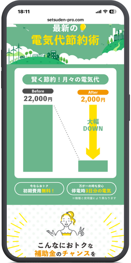 節電プロ公式サイトLPモックアップ
ヘッダー 最新の💡 電気代節約術

グラフエリア 賢く節約！月々の電気代

Before 22,000円 （グラフ：高い棒） ↓ After 2,000円 （グラフ：低い棒） 大幅DOWN

バッジエリア （左）今ならおトク 初期費用無料！ （右）万が一の時も安心 停電時3日分の電気 ※機種と使用量により異なります

下部イラストエリア こんなにおトクな 補助金のチャンスを