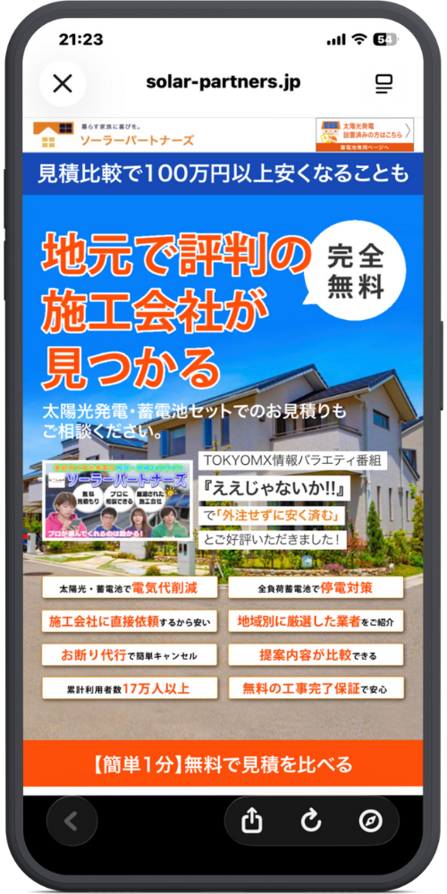 ソーラーパートナーズ公式サイトLPモックアップ
【ヘッダー】 solar-partners.jp 暮らし家族に喜びを。ソーラーパートナーズ （右上のバナー：太陽光発電設置済みの方はこちら 蓄電池専用ページへ）

【メインビジュアル】 見積比較で100万円以上安くなることも

地元で評判の施工会社が見つかる ［バッジ：完全無料］

太陽光発電・蓄電池セットでのお見積りもご相談ください。

【メディア掲載実績】 TOKYO MX情報バラエティ番組『ええじゃないか!!』で 「外注せずに安く済む」 とご好評いただきました！ （画像：番組のキャプチャ）

【8つのメリット（オレンジボタン）】

太陽光・蓄電池で 電気代削減

全負荷蓄電池で 停電対策

施工会社に直接依頼 するから安い

地域別に 厳選した業者 をご紹介

お断り代行 で簡単キャンセル

提案内容が比較 できる

累計利用者数 17万人以上

無料の工事完了保証 で安心

【CTAボタン】 【簡単1分】無料で見積を比べる