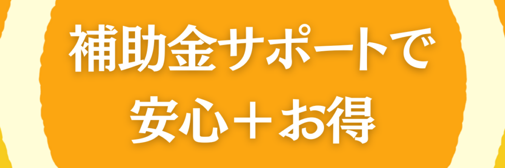 補助金サポートで、 安心＋お得