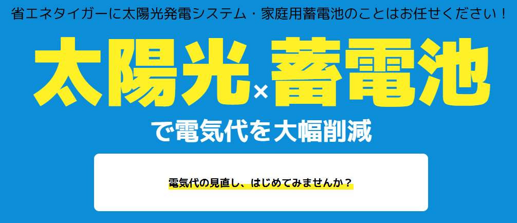 省エネタイガーに太陽光発電システム・家庭用蓄電池のことはお任せください！

太陽光 × 蓄電池 で電気代を大幅削減

電気代の見直し、はじめてみませんか？
