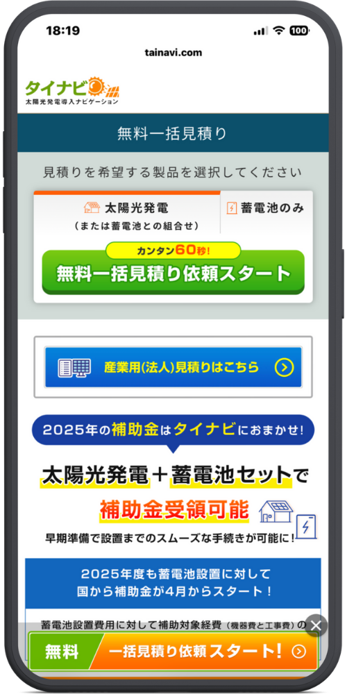 タイナビ太陽光発電公式サイトのLPモックアップ
【フォームエリア】 見積りを希望する製品を選択してください

太陽光発電（または蓄電池との組合せ）

蓄電池のみ

［カンタン60秒！］ 無料一括見積り依頼スタート

【法人リンク】 産業用（法人）見積りはこちら ＞

【補助金訴求】 2025年の補助金 はタイナビにおまかせ！ 太陽光発電 ＋ 蓄電池セット で 補助金受領可能 早期準備で設置までのスムーズな手続きが可能に！

2025年度も蓄電池設置に対して 国から補助金が4月からスタート！