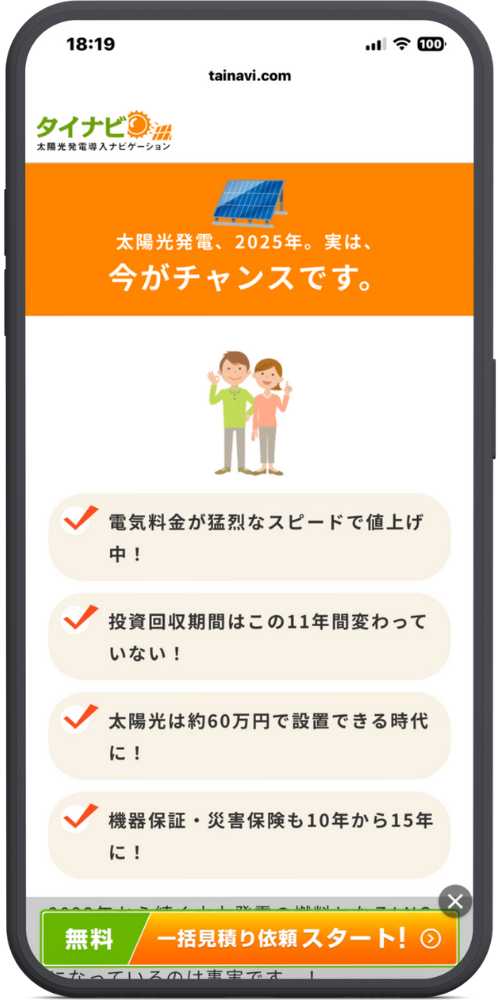 タイナビ太陽光発電公式サイトのLPモックアップ
【コラム・啓蒙】 太陽光発電、2025年。実は、 今がチャンスです。

（イラスト：指差し確認する夫婦）

【4つのポイント】

電気料金が猛烈なスピードで値上げ中！

投資回収期間はこの11年間変わっていない！

太陽光は約60万円で設置できる時代に！

機器保証・災害保険も10年から15年に！

【フッターCTA】 （下部見切れのテキスト） ...になっているのは事実です。 無料 一括見積り依頼スタート！ ＞