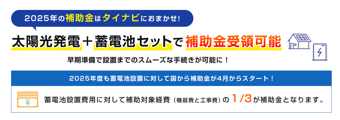 2025年の補助金はタイナビにおまかせ!
太陽光発電 + 蓄電池セットで 補助金受領可能 早期準備で設置までのスムーズな手続きが可能に!
2025年度も蓄電池設置に対して国から補助金が4月からスタート!
蓄電池設置費用に対して補助対象経費(機器費と工事費)の 1/3 が補助金となります。