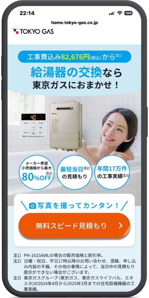 東京ガスの給湯器交換のLPのモックアップ画像０１　ヘッダー home.tokyo-gas.co.jp TOKYO GAS メインコピー 工事費込み 82,676円（税込）から 注1) 給湯器の交換なら 東京ガスにおまかせ！ 訴求アイコン（3つの円） メーカー希望小売価格から最大 注1) 80%OFF 最短当日 注2) の見積もり 年間17万件 の工事実績 注3) CTAエリア ＼ 写真を撮ってカンタン！ ／ [ボタン] 無料スピード見積もり ＞ 注釈（フッター） 注1) PH-1615AWLの場合の販売価格と割引率。 注2) 日曜・祝日、平日17時以降のお問い合わせ、混雑、申し込み内容の不備、その他の事情によって、当日中の見積もり提示ができない場合がございます。 注3) 東京ガスグループ（東京ガス、東京ガスライフバル、エネスタ）の2024年4月から2025年3月までの住宅設備機器の工事実績。