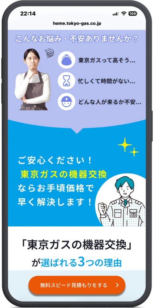 東京ガスの給湯器交換のLPのモックアップ画像０２　ヘッダー home.tokyo-gas.co.jp

上部：お悩み こんなお悩み・不安ありませんか？

（アイコン：財布）東京ガスって高そう...

（アイコン：砂時計）忙しくて時間がない...

（アイコン：作業員）どんな人が来るか不安...

中部：解決・安心 ご安心ください！ 東京ガスの機器交換 ならお手頃価格で 早く解決します！

下部：理由 「東京ガスの機器交換」 が選ばれる 3つの理由

CTAボタン [ボタン] 無料スピード見積もりを直す ＞