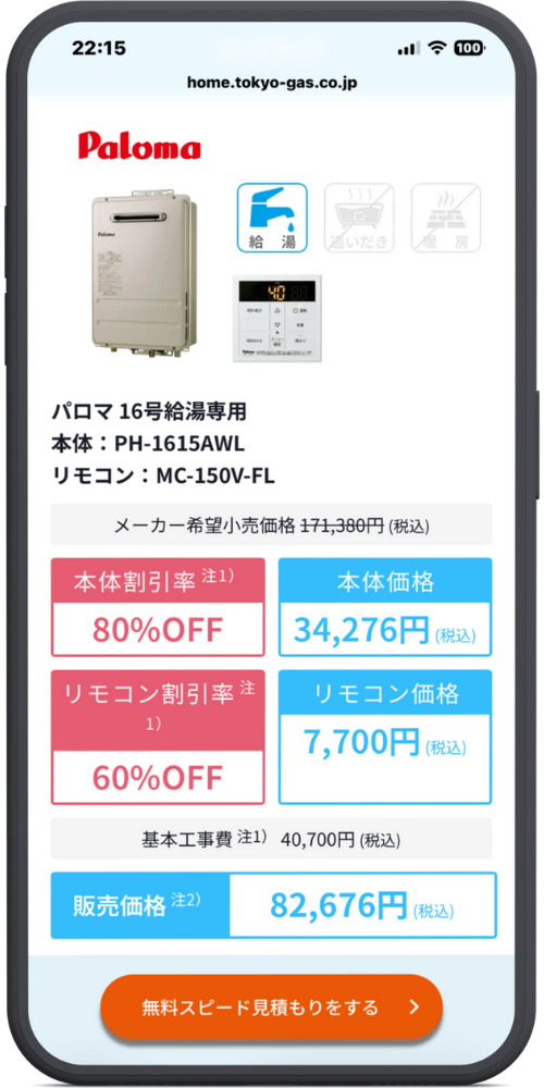 東京ガスの給湯器交換のLPのモックアップ画像０３　メーカー・製品情報 Paloma （アイコン：給湯・青） （アイコン：追いだき・グレーアウト） （アイコン：暖房・グレーアウト） パロマ 16号給湯専用 本体：PH-1615AWL リモコン：MC-150V-FL

価格詳細 メーカー希望小売価格 171,380円（税込）

本体割引率 注1) 80%OFF

本体価格 34,276円（税込）

リモコン割引率 注1) 60%OFF

リモコン価格 7,700円（税込）

基本工事費 注1) 40,700円（税込）

合計金額 販売価格 注2) 82,676円（税込）

CTAボタン [ボタン] 無料スピード見積もりをする ＞
