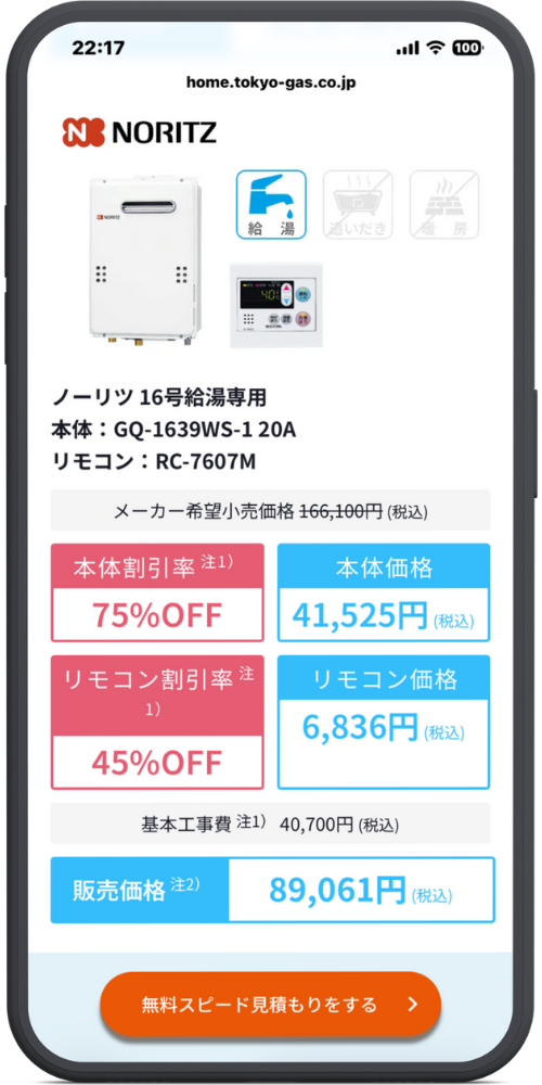東京ガスの給湯器交換のLPのモックアップ画像０４　メーカー・製品情報 NORITZ （アイコン：給湯・青） （アイコン：追いだき・グレーアウト） （アイコン：暖房・グレーアウト） ノーリツ 16号給湯専用 本体：GQ-1639WS-1 20A リモコン：RC-7607M

価格詳細 メーカー希望小売価格 166,100円（税込）

本体割引率 注1) 75%OFF

本体価格 41,525円（税込）

リモコン割引率 注1) 45%OFF

リモコン価格 6,836円（税込）

基本工事費 注1) 40,700円（税込）

合計金額 販売価格 注2) 89,061円（税込）

CTAボタン [ボタン] 無料スピード見積もりをする ＞