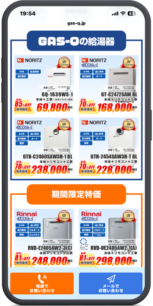 gas-qの公式サイトのLPのモックアップ画像０２　セクションタイトル

GAS-Qの給湯器

商品リスト（上段・NORITZ）

NORITZ （16号・給湯専用・屋外壁掛）

本体＆工事 W10年保証

定価 本体 161,260円(税込) / リモコン 別売

GQ-1639WS-1

本体＋工事 ※台所リモコン別売

本体 85%OFF 販売価格 69,800円（税込）

NORITZ ecoジョーズ （24号・追い炊き・屋外壁掛・オート）

本体＆工事 W10年保証

定価 本体 460,240円(税込) / リモコン 38,940円(税込)

GT-C2472SAW BL

本体＋リモコン＋工事

本体 70%OFF 販売価格 168,000円（税込）

NORITZ ecoジョーズ （24号・追い炊き・屋外壁掛・オート・暖房）

本体＆工事 W10年保証

定価 本体 469,700円(税込) / リモコン 38,940円(税込)

GTH-C2460SAW3H-1 BL

本体＋リモコン＋工事

本体 70%OFF 販売価格 238,000円（税込）

NORITZ （24号・追い炊き・前方排気・オート・暖房）

本体＆工事 W10年保証

定価 本体 490,490円(税込) / リモコン 38,940円(税込)

GTH-2454SAW3H-T BL

本体＋リモコン＋工事

本体 70%OFF 販売価格 228,000円（税込）

セクションタイトル（オレンジ帯）

期間限定特価

商品リスト（下段・Rinnai）

Rinnai ecoジョーズ （24号・追い炊き・屋外壁掛・フルオート・暖房・コンパクト）

本体＆工事 W10年保証

定価 本体 553,300円(税込) / リモコン 44,000円(税込)

RVD-E2405AW2-3(C)

本体＋リモコン＋工事

本体 81%OFF 販売価格 248,000円（税込）

Rinnai ecoジョーズ （24号・追い炊き・屋外壁掛・フルオート・暖房・ウルトラファインバブル）

本体＆工事 W10年保証

定価 本体 583,000円(税込) / リモコン 44,000円(税込)

RVD-UE2405AW2-1(A)

本体＋リモコン＋工事

本体 81%OFF 販売価格 298,000円（税込）