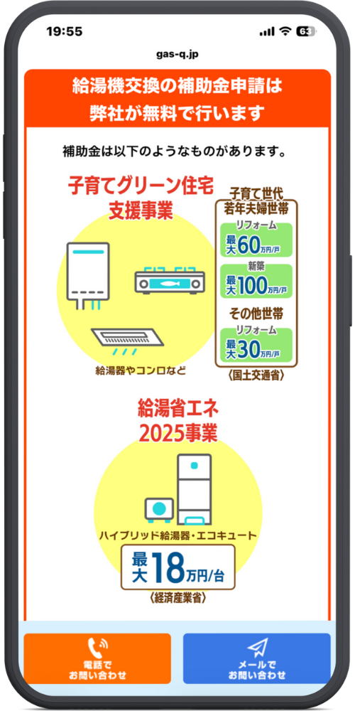 gas-qの公式サイトのLPのモックアップ画像０３　ヘッドライン

給湯機交換の補助金申請は弊社が無料で行います

本文

補助金は以下のようなものがあります。

補助金1：子育てグリーン住宅支援事業

（イラスト：給湯器やコンロなど）

子育て世帯・若年夫婦世帯

リフォーム：最大 60万円/戸

新築：最大 100万円/戸

その他世帯

リフォーム：最大 30万円/戸

〈国土交通省〉

補助金2：給湯省エネ2025事業

（イラスト：ハイブリッド給湯器・エコキュート）

最大 18万円/台

〈経済産業省〉