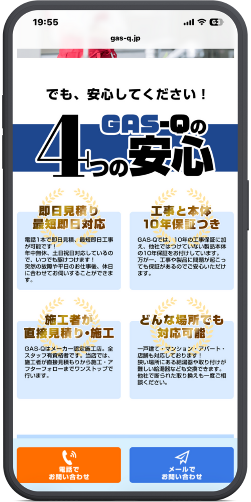 gas-qの公式サイトのLPのモックアップ画像０４　導入文

でも、安心してください！

セクションタイトル

GAS-Qの4つの安心

詳細ブロック

即日見積り 最短即日対応 電話1本で即日見積、最短即日工事が可能です！ 年中無休、土日祝日対応しているので、いつでも駆けつけます！ 突然の故障や平日のお仕事後、休日に合わせてお伺いすることができます。

工事と本体 10年保証つき GAS-Qでは、10年の工事保証に加え、他社ではつけていない製品本体の10年保証をお付けしています。 万が一、工事や製品に問題が起こっても保証があるのでご安心いただけます。

施工者が直接見積り・施工 GAS-Qはメーカー認定施工店。全スタッフ有資格者です。当店では、施工者が直接見積りから施工・アフターフォローまでワンストップで行います。

どんな場所でも対応可能 一戸建て・マンション・アパート・店舗も対応しております！ 狭い場所にある給湯器や取り付けが難しい給湯器なども交換できます。 他社で断られた取り換えも一度ご相談ください。