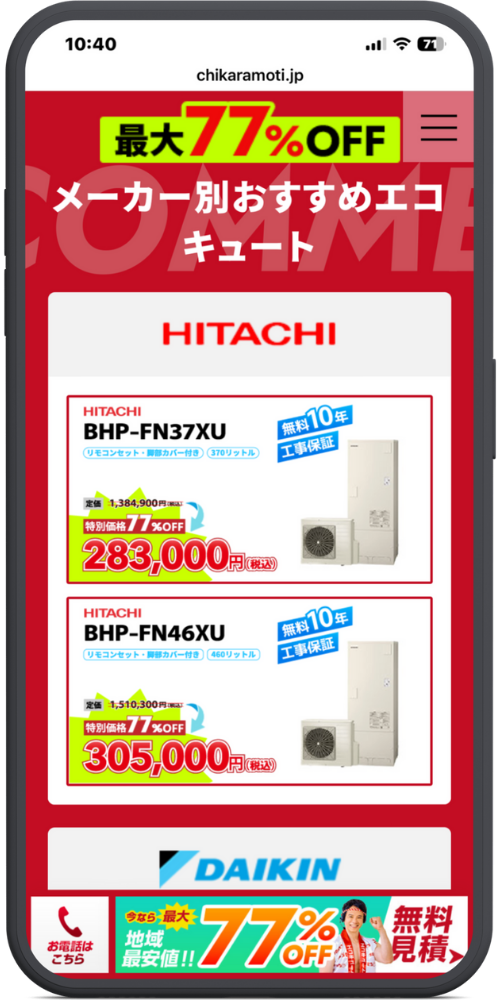 チカラもちの公式サイトのLPのモックアップ画像０２　[ヘッダー] 10:40 chikaramoti.jp

[メインコンテンツ] 最大77%OFF メーカー別おすすめエコキュート

HITACHI

【1つ目の商品】 HITACHI BHP-FN37XU リモコンセット・脚部カバー付き 370リットル 無料10年 工事保証

定価 1,384,900円（税込） 特別価格77%OFF 283,000円（税込）

【2つ目の商品】 HITACHI BHP-FN46XU リモコンセット・脚部カバー付き 460リットル 無料10年 工事保証

定価 1,510,300円（税込） 特別価格77%OFF 305,000円（税込）

DAIKIN（ロゴの一部）

[フッター固定バナー] お電話はこちら 今なら最大 地域最安値!! 77% OFF 無料 見積 >