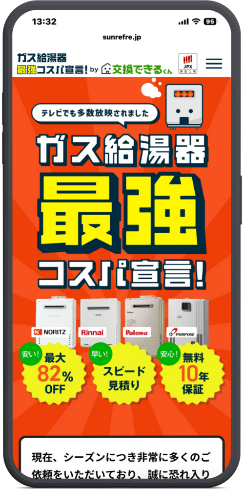 交換できるくんの公式LPのモックアップ画像０１　sunrefre.jp ガス給湯器 最強コスパ宣言！ by 交換できるくん （JPX 東証上場） テレビでも多数放映されました ガス給湯器 最強コスパ宣言！ （メーカーロゴ：NORITZ, Rinnai, Paloma, PURPOSE） 安い！ 最大 82% OFF 早い！ スピード見積り 安心！ 無料10年保証 現在、シーズンにつき非常に多くのご依頼をいただいており、誠に恐れ入り…（以下途切れ）