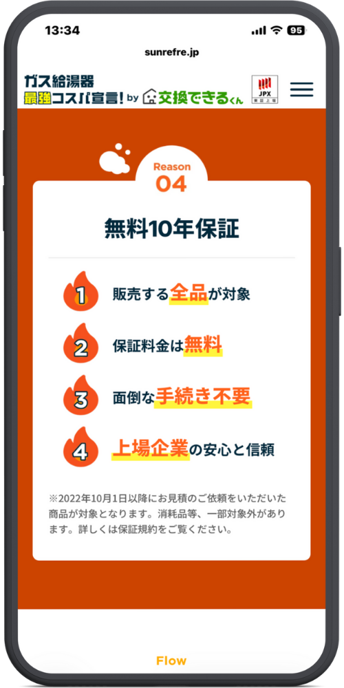 交換できるくんの公式LPのモックアップ画像03 Reason 04 無料10年保証
販売する全品が対象
保証料金は無料
面倒な手続き不要
上場企業の安心と信頼
※2022年10月1日以降にお見積のご依頼をいただいた商品が対象となります。消耗品等、一部対象外があります。詳しくは保証規約をご覧ください。
Flow