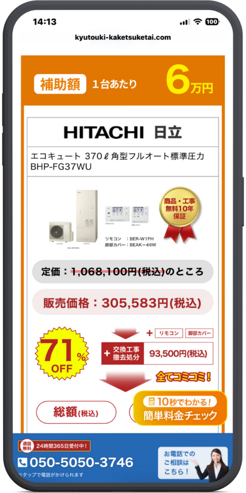 給湯器駆けつけ隊　エコキュートLPのモックアップ画像　【ヘッダー・補助金情報】 [オレンジ帯] 補助額 1台あたり 6万円

【商品名・スペック】 HITACHI 日立 エコキュート 370ℓ 角型フルオート標準圧力 BHP-FG37WU

【商品画像・付属品情報】 [リモコン画像] ふろリモコン・台所リモコン リモコン：BER-W1FH 脚部カバー：BEAK-46W

[ゴールドバッジ] 商品・工事 無料10年保証

【価格情報詳細】 定価：~~1,068,100円(税込)~~のところ 販売価格：305,583円(税込)

[内訳・割引エリア] [ギザギザバッジ] 71% OFF ＋ 交換工事 撤去処分 93,500円(税込) ＋ リモコン ＋ 脚部カバー 全てコミコミ！

【最終金額エリア】 総額（税込） ※具体的な金額の数字部分は、右下の「簡単料金チェック」ボタンに重なって隠れています。

【追従ボタン・フローティング要素】 (左側 緑の円形ボタン) 最短30分で駆け付け！ WEBでの お問い合わせは こちらから [再生マーク] ※対応エリアによるため保証ができるものではありません

(右側 オレンジのボタン) [電卓アイコン] 10秒でわかる！ 簡単料金チェック

【フッター（固定メニュー）】 [通話無料] 24時間365日受付中！ [電話アイコン] 050-5050-3746 ※タップで電話がかけられます

(右側 青エリア) お電話での ご相談は こちら！

(右側 オレンジエリア) [メールアイコン] WEBでご相談