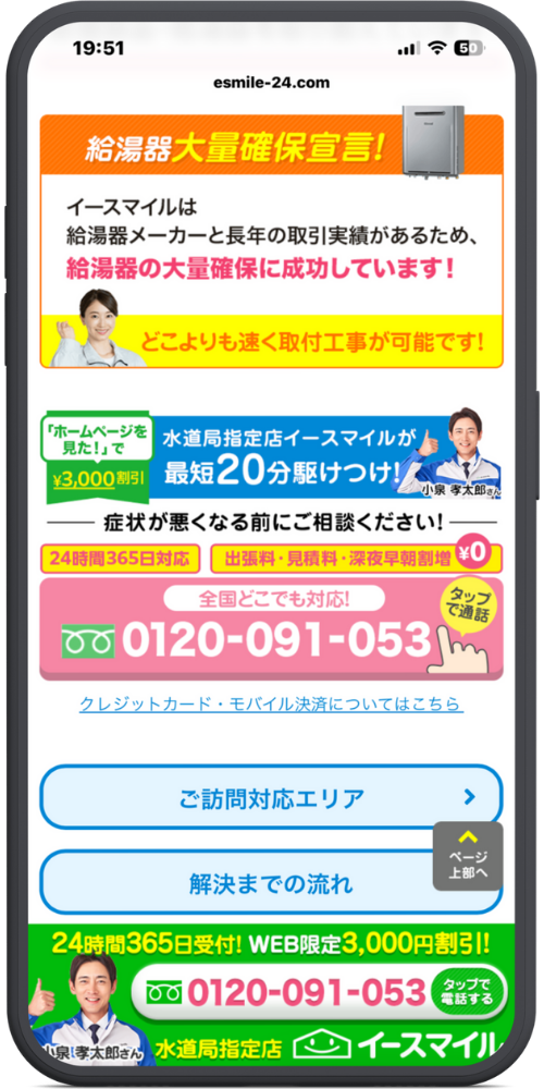 イースマイルの公式サイトのLPのモックアップ画像０２　[ヘッダー表示] 19:51 ..ll 5G (50) esmile-24.com

[大量確保宣言] 給湯器大量確保宣言！ イースマイルは 給湯器メーカーと長年の取引実績があるため、 給湯器の大量確保に成功しています！ どこよりも速く取付工事が可能です！

[割引・特徴バナー] 「ホームページを見た！」で ¥3,000割引

水道局指定店イースマイルが 最短20分駆けつけ！ 小泉 孝太郎さん

[相談エリア] ―― 症状が悪くなる前にご相談ください！ ―― 24時間365日対応 出張料・見積料・深夜早朝割増 ¥0

全国どこでも対応！ タップで通話 0120-091-053

クレジットカード・モバイル決済についてはこちら

[メニューボタン] ご訪問対応エリア ＞ 解決までの流れ ＞

[フローティングボタン] ^ ページ上部へ

[固定フッター] 24時間365日受付! WEB限定3,000円割引! 0120-091-053 タップで電話する [小泉孝太郎さんの写真] 小泉孝太郎さん 水道局指定店 イースマイル