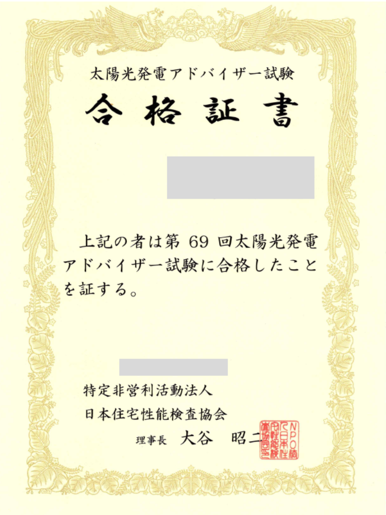 太陽光発電アドバイザー試験
合 格 証 書
(※塗りつぶし箇所)
上記の者は第 69 回太陽光発電 アドバイザー試験に合格したこと を証する。
(※塗りつぶし箇所)
特定非営利活動法人 日本住宅性能検査協会
理事長 大谷 昭二