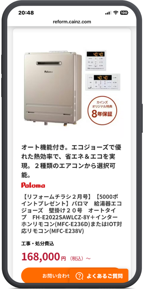 カインズの公式サイトのLPのモックアップ画像０２　ヘッダー reform.cainz.com

商品画像内 Paloma カインズ オリジナル特典 8年保証

商品説明 オート機能付き。エコジョーズで優れた熱効率で、省エネ＆エコを実現。2種類のリモコンから選択可能。

商品名・価格情報 Paloma 【リフォームチラシ2月号】 【5000ポイントプレゼント】 パロマ 給湯器エコジョーズ 壁掛け20号 オートタイプ FH-E2022SAWLCZ-8Y＋インターホンリモコン(MFC-E236D)またはIOT対応リモコン(MFC-E238V)

工事・処分費込 168,000円（税込）～

フッターボタン お問い合わせ よくあるご質問