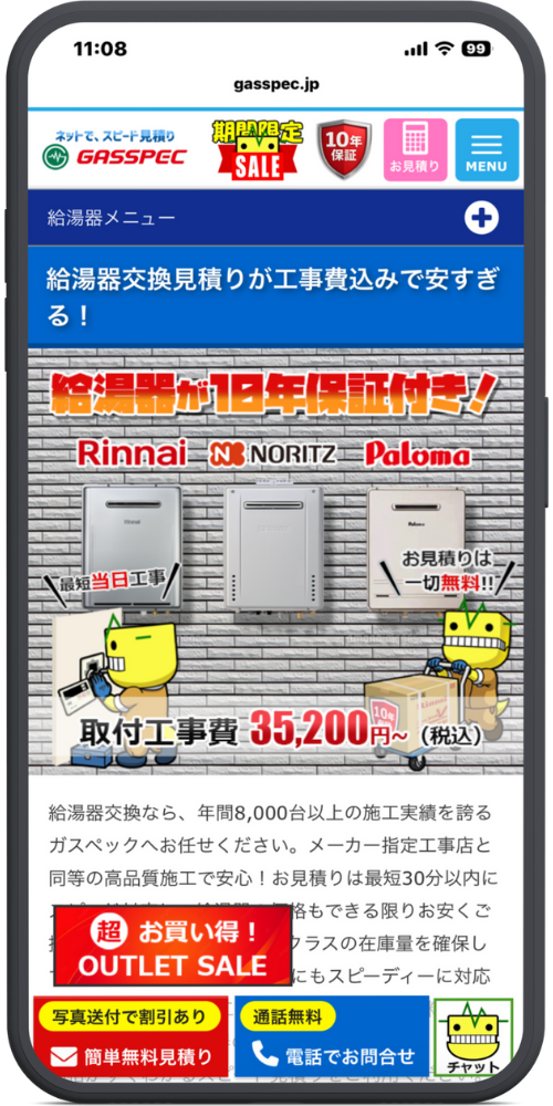 ガスペックの公式サイトのLPのモックアップ画像
０２　ヘッダー: 11:08 gasspec.jp

ナビゲーション・ロゴ: （1枚目と同じ）

コンテンツ: 給湯器メニュー ＋

給湯器交換見積りが工事費込みで安すぎる！

メインビジュアル（レンガ背景）: 給湯器が10年保証付き！ Rinnai　NORITZ　Paloma

最短当日工事！ お見積りは一切無料！！

取付工事費 35,200円～（税込）

本文テキスト: 給湯器交換なら、年間8,000台以上の施工実績を誇るガスペックへお任せください。メーカー指定工事店と同等の高品質施工で安心！お見積りは最短30分以内に （※赤いバナーで隠れている部分）...格もできる限りお安くご...クラスの在庫量を確保し...にもスピーディーに対応

フッター固定バナー: （1枚目と同じ） 超お買い得！ OUTLET SALE

[写真送付で割引あり] 簡単無料見積り [通話無料] 電話でお問合せ チャット