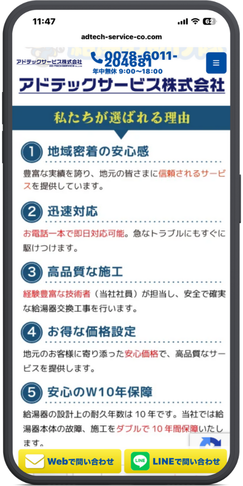 給湯お助け隊の公式サイトのモックアップ画像０２　[最上部ヘッダー] 11:47 adtech-service-co.com アドテックサービス株式会社（ロゴ） （電話アイコン）0078-6011-204681 年中無休 9:00～18:00 ≡（メニューアイコン）

[ページタイトル] アドテックサービス株式会社 私たちが選ばれる理由

[理由リスト] ① 地域密着の安心感 豊富な実績を誇り、地元の皆さまに信頼されるサービスを提供しています。

② 迅速対応 お電話一本で即日対応可能。急なトラブルにもすぐに駆けつけます。

③ 高品質な施工 経験豊富な技術者（当社社員）が担当し、安全で確実な給湯器交換工事を行います。

④ お得な価格設定 地元のお客様に寄り添った安心価格で、高品質なサービスを提供します。

⑤ 安心のW10年保障 給湯器の設計上の耐久年数は10年です。当社では給湯器本体の故障、施工をダブルで10年間保障いたします。（途中まで表示）

[ページ下部固定フッター] [（メールアイコン）Webで問い合わせ]（ボタン） [（LINEアイコン）LINEで問い合わせ]（ボタン）
