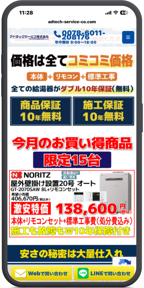 給湯お助け隊の公式サイトのモックアップ画像０３　[最上部ヘッダー] 11:28 adtech-service-co.com アドテックサービス株式会社（ロゴ） （電話アイコン）0078-6011-208176 年中無休 9:00～18:00 ≡（メニューアイコン）

[価格のコミコミ説明] 価格は全てコミコミ価格 [本体] + [リモコン] + [標準工事] 全ての給湯器がダブル10年保証(無料)

[保証バナー] 商品保証 10年無料 施工保証 10年無料

[今月のお買い得商品] 今月のお買い得商品 限定15台

[商品詳細] NORITZ（ロゴ） （自動湯はり / 追い焚き） 屋外壁掛け設置20号 オート GT-2070SAW BL+リモコンセット （給湯器とリモコンの画像） 希望小売価格 406,670円(税込) 激安特価 138,600円(税込) 本体+リモコンセット+標準工事費(処分費込み) 施工も故障もW10年保証付き

[安さの秘密（途中）] 安さの秘密は大量仕入れ

[ページ下部固定フッター] [（メールアイコン）Webで問い合わせ]（ボタン） [（LINEアイコン）LINEで問い合わせ]（ボタン）