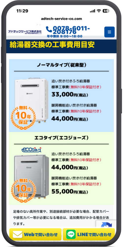 給湯お助け隊の公式サイトのモックアップ画像０４　[最上部ヘッダー] 11:29 adtech-service-co.com アドテックサービス株式会社（ロゴ） （電話アイコン）0078-6011-208176 年中無休 9:00～18:00 ≡（メニューアイコン）

[ページタイトル] 給湯器交換の工事費用目安

[ノーマルタイプ(従来型)] （給湯器画像） 追い焚き付きふろ給湯器 標準工事費(無料10年保証付き) 33,000円(税込)

暖房機能追い焚き付き給湯器 標準工事費(無料10年保証付き) 44,000円(税込) （無料10年保証アイコン）

[エコタイプ(エコジョーズ)] ecoジョーズ（ロゴ） （給湯器画像） 追い焚き付きふろ給湯器 標準工事費(無料10年保証付き) 44,000円(税込)

暖房機能追い焚き付き給湯器 標準工事費(無料10年保証付き) 55,000円(税込) （無料10年保証アイコン）

[注釈] 足場のない高所作業や、別途接続部材が必要な場合、配管カバーや排気カバー等が必要になる場合は、追加費用がかかる場合があります。

[ページ下部固定フッター] [（メールアイコン）Webで問い合わせ]（ボタン） [（LINEアイコン）LINEで問い合わせ]（ボタン）