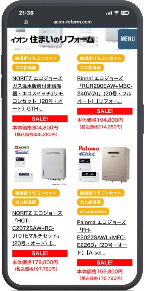 イオンの公式サイトのモックアップ画像０２　イオン 住まいのリフォーム MENU

（商品一覧）

（左上商品）

給湯器リモコンセット

ガス給湯器

NORITZ エコジョーズ ガス温水暖房付き給湯器・エコスイッチJリモコンセット（20号・オート）GTH-...

SALE!

本体価格304,800円 （税込価格335,280円）

（右上商品）

給湯器リモコンセット

ガス給湯器

Rinnai エコジョーズ「RUR200EAW+MBC-240V(A)」（20号・フルオート）【リフォー...

SALE!

本体価格194,800円 （税込価格214,280円）

（左下商品）

給湯器リモコンセット

ガス給湯器

NORITZ エコジョーズ「HCT-C2072SAW+RC-J101Eマルチセット」（20号・オート）【...

SALE!

本体価格179,800円 （税込価格197,780円）

（右下商品）

給湯器リモコンセット

ガス給湯器

A-selection

Paloma エコジョーズ「FH-E2022SAWL+MFC-E226D」（20号・オート）【A-sel...

SALE!

本体価格159,800円 （税込価格175,780円）