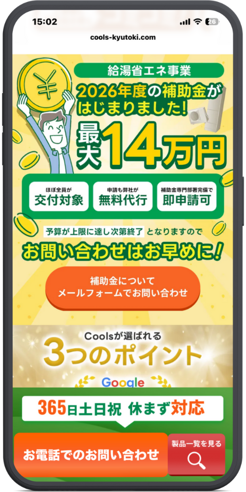 クールスの公式サイトのモックアップ画像０２　【ヘッダーエリア】

URL: cools-kyutoki.com

【補助金キャンペーン（黄色集中線背景）】

上部ラベル: 給湯省エネ事業

見出し: 2026年度の補助金がはじまりました！

メインインパクト: 最大14万円

イラスト: （「￥」マークのコインを持った男性）

3つの特徴ボックス:

ほぼ全員が 交付対象

申請も弊社が 無料代行

補助金専門部署完備で 即申請可

注意書き: 予算が上限に達し次第終了 となりますので

呼びかけ: お問い合わせはお早めに！

中央ボタン（オレンジ）:

補助金について

メールフォームでお問い合わせ

【下部コンテンツ（金・光背景）】

導入文: Coolsが選ばれる

見出し: 3つのポイント

ロゴ: Google（月桂樹のデザイン）

【フッター固定エリア】

帯: 365日土日祝 休まず対応

オレンジボタン: お電話でのお問い合わせ

赤色ボタン: 製品一覧を見る（虫眼鏡アイコン）