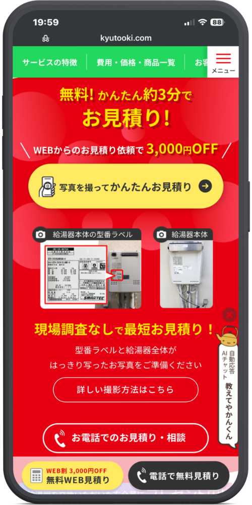 キンライサーの公式サイトのモックアップ画像０１　【ヘッダー】
kyutooki.com
サービスの特徴 ｜ 費用・価格・商品一覧 ｜ お客... ｜ 【≡ メニュー】

【メインコンテンツ】
無料！かんたん約3分で
お見積り！

＼ WEBからのお見積り依頼で 3,000円OFF ／

【写真を撮ってかんたんお見積り →】（ボタン）

【📷 給湯器本体の型番ラベル】（写真）
【📷 給湯器本体】（写真）

現場調査なしで最短お見積り！
型番ラベルと給湯器全体が
はっきり写ったお写真をご準備ください

【詳しい撮影方法はこちら】（ボタン）
【📞 お電話でのお見積り・相談】（ボタン）

【右下フローティング（やかんのキャラクター）】
自動応答 AIチャット
教えてやかんくん

【固定フッター】
【WEB割 3,000円OFF 無料WEB見積り】（黄色いボタン）
【📞 電話で無料見積り】（黒いボタン）