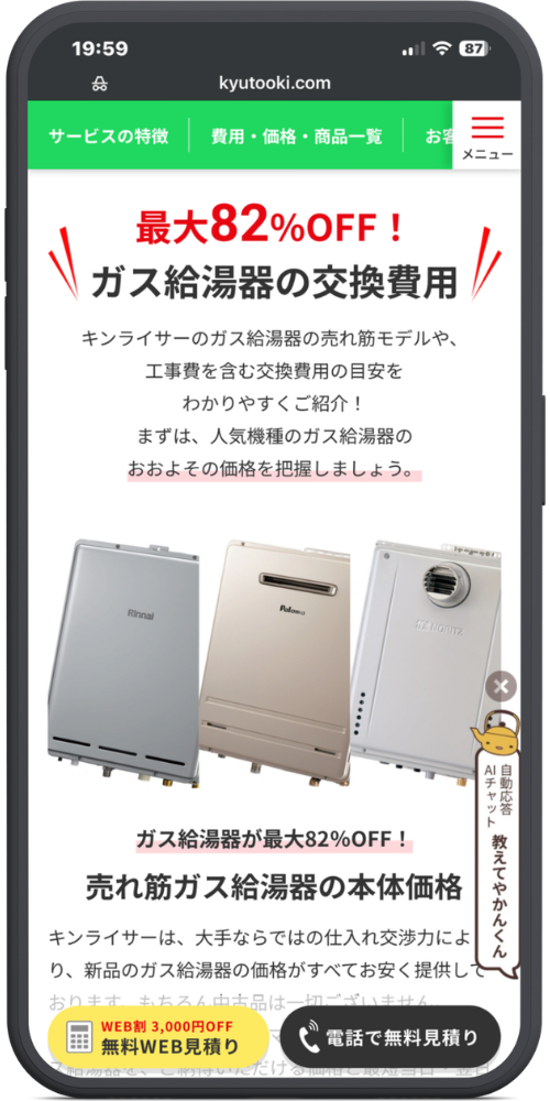 キンライサーの公式サイトのモックアップ画像０２　【ヘッダー】
kyutooki.com
サービスの特徴 ｜ 費用・価格・商品一覧 ｜ お客... ｜ 【≡ メニュー】

【メインコンテンツ】
最大82%OFF！
ガス給湯器の交換費用

キンライサーのガス給湯器の売れ筋モデルや、
工事費を含む交換費用の目安を
わかりやすくご紹介！
まずは、人気機種のガス給湯器の
おおよその価格を把握しましょう。

（Rinnai、Paloma、NORITZの給湯器画像）

ガス給湯器が最大82%OFF！
売れ筋ガス給湯器の本体価格

キンライサーは、大手ならではの仕入れ交渉力によ
り、新品のガス給湯器の価格がすべてお安く提供して
おります。もちろん中古品は一切ございません。
（※以下フェードアウトして見切れ）

【右下フローティング（やかんのキャラクター）】
自動応答 AIチャット
教えてやかんくん

【固定フッター】
【WEB割 3,000円OFF 無料WEB見積り】（黄色いボタン）
【📞 電話で無料見積り】（黒いボタン）