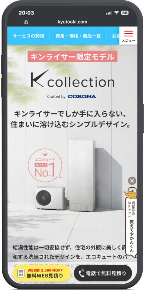 キンライサーの公式サイトのモックアップ画像０３　【ヘッダー】
kyutooki.com
サービスの特徴 ｜ 費用・価格・商品一覧 ｜ お客... ｜ 【≡ メニュー】

【メインコンテンツ】
キンライサー限定モデル
K collection
Crafted by CORONA

キンライサーでしか手に入らない、
住まいに溶け込むシンプルデザイン。

エコキュート 当社売上 No.1 （王冠マーク）
（コロナ製エコキュートの画像）

給湯性能は一切妥協せず、住宅の外観に美しく調
和する洗練されたデザインを、エコキュートのパ
イオニアであるコロナ社と共同開発しました。
（※以下フェードアウトして見切れ）

【右下フローティング（やかんのキャラクター）】
自動応答 AIチャット
教えてやかんくん

【固定フッター】
【WEB割 3,000円OFF 無料WEB見積り】（黄色いボタン）
【📞 電話で無料見積り】（黒いボタン）