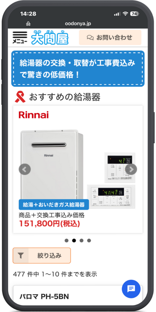 大問屋の公式サイトのモックアップ画像０２　【ヘッダー】

（1枚目と同様）

【メインメッセージ】

青い帯: 給湯器の交換・取替が工事費込みで驚きの低価格！

【おすすめセクション】

見出し: 🎗 おすすめの給湯器

商品カード（スライダー表示）

メーカーロゴ: Rinnai

商品画像: 給湯器本体 ＋ リモコン2種

ラベル（青背景）: 給湯＋おいだきガス給湯器

テキスト: 商品＋交換工事込み価格

価格: 151,800円(税込)

【検索・リスト操作エリア】

ボタン: 絞り込み（フィルターアイコン付き）

件数表示: 477 件中 1〜10 件までを表示

【商品リスト（下部）】

商品名: パロマ PH-5BN

【その他】

右下固定ボタン: （チャットアイコン）
