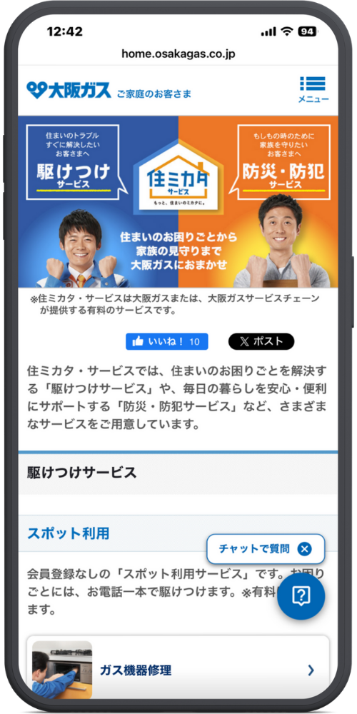 大阪ガスの公式サイトのモックアップ画像０２　【画面上部・ヘッダー】 12:42 home.osakagas.co.jp

大阪ガス　ご家庭のお客さま （リストアイコン）メニュー

【バナー広告部分】 住まいのトラブル すぐに解決したい お客さまへ 駆けつけ サービス

住ミカタ サービス もっと、住まいのミカタに。

もしもの時のために 家族を守りたい お客さまへ 防災・防犯 サービス

住まいのお困りごとから 家族の見守りまで 大阪ガスにおまかせ

※住ミカタ・サービスは大阪ガスまたは、大阪ガスサービスチェーンが提供する有料のサービスです。

【SNSボタン・本文】 （いいね！ボタン）いいね！ 10 （Xボタン）ポスト

住ミカタ・サービスでは、住まいのお困りごとを解決する「駆けつけサービス」や、毎日の暮らしを安心・便利にサポートする「防災・防犯サービス」など、さまざまなサービスをご用意しています。

【コンテンツ部分】 駆けつけサービス

スポット利用 （チャットボタンの吹き出し）チャットで質問 ×

会員登録なしの「スポット利用サービス」です。お困りごとには、お電話一本で駆けつけます。※有料（※チャットボタンで隠れています）ます。

（作業員の画像）ガス機器修理 （＞矢印）