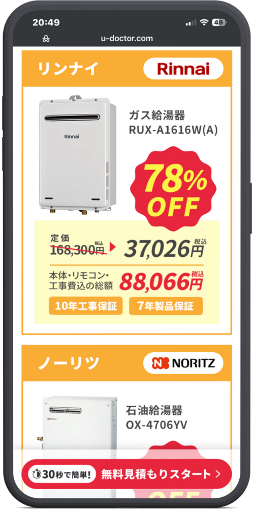 湯ドクターの公式サイトのモックアップ画像０２　【ヘッダーエリア】

URL: u-doctor.com

【商品カード 1：リンナイ】

メーカーヘッダー: リンナイ （ロゴ: Rinnai）

商品名: ガス給湯器 RUX-A1616W(A)

割引バッジ: 78% OFF

価格情報:

定価 ~~168,300円~~(税込) ▶ 37,026円(税込)

本体・リモコン・工事費込の総額 88,066円(税込)

保証バッジ:

10年工事保証

7年製品保証

【商品カード 2：ノーリツ】

メーカーヘッダー: ノーリツ （ロゴ: N NORITZ）

商品名: 石油給湯器 OX-4706YV

割引バッジ: （下部が見切れているため数値不明、％OFF表示あり）

【フッター固定ボタン】

30秒で簡単！ 無料見積もりスタート ＞