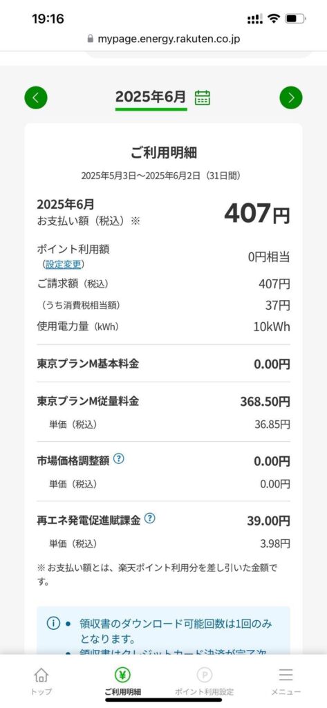 太陽光発電、蓄電池導入後の電気代の変化０７　19:16
mypage.energy.rakuten.co.jp

＜　2025年6月 [カレンダーアイコン]　＞

ご利用明細
2025年5月3日～2025年6月2日（31日間）

2025年6月
お支払い額（税込）※
407円

ポイント利用額
(設定変更)
0円相当

ご請求額（税込）
407円

（うち消費税相当額）
37円

使用電力量（kWh）
10kWh

東京プランM基本料金
0.00円

東京プランM従量料金
368.50円
単価（税込）
36.85円

市場価格調整額 ❔
0.00円
単価（税込）
0.00円

再エネ発電促進賦課金 ❔
39.00円
単価（税込）
3.98円

※ お支払い額とは、楽天ポイント利用分を差し引いた金額です。

ⓘ
● 領収書のダウンロード可能回数は1回のみとなります。
● 領収書はクレジットカード決済が完了か（※見切れ）

[下部メニュー]
トップ　ご利用明細　ポイント利用設定　メニュー
