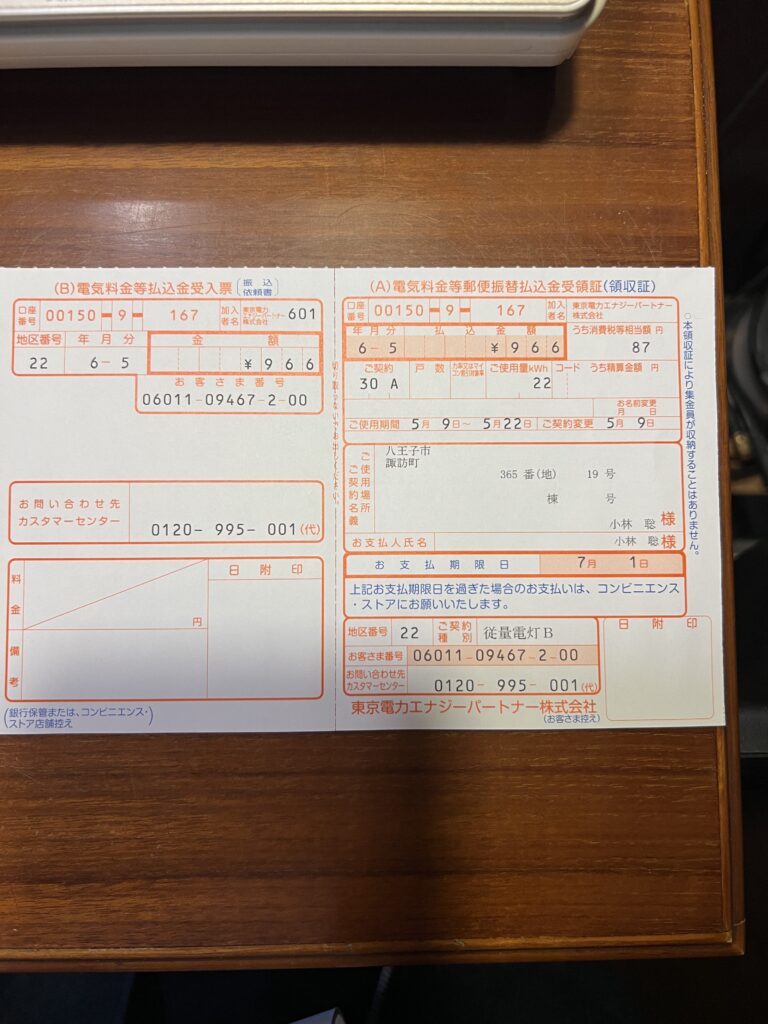 太陽光発電、蓄電池導入後の電気代の変化０８　口座番号：00150-9-167
加入者名：東京電力エナジーパートナー株式会社

年月分：6 - 5
払込金額：￥966
うち消費税等相当額 円：87

ご契約：30 A
ご使用量kWh：22

ご使用期間：5月 9日～ 5月22日
ご契約変更：5月 9日

ご使用契約場所名義：
八王子市
諏訪町
365 番(地) 19 号
小林 聡 様

お支払人氏名：
小林 聡 様

お支払期限日：7月 1日
上記お支払期限日を過ぎた場合のお支払いは、コンビニエンス・ストアにお願いいたします。

地区番号：22
ご契約種別：従量電灯B
お客さま番号：06011-09467-2-00
お問い合わせ先 カスタマーセンター：0120-995-001 (代)

東京電力エナジーパートナー株式会社
(お客さま控え)
○本領収証により集金員が収納することはありません。