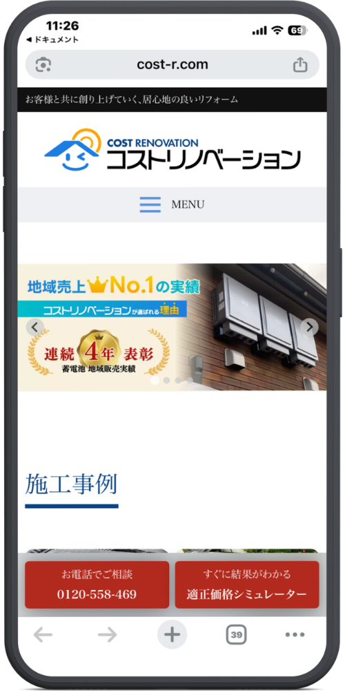 コストリノベーションの公式サイトのモックアップ画像01 【URL・ヘッダー】
cost-r.com
お客様と共に創り上げていく、居心地の良いリフォーム
(ロゴ)COST RENOVATION コストリノベーション
(三本線アイコン)MENU
【メインビジュアル(スライダー部分)】
地域売上(王冠アイコン)No.1の実績
コストリノベーションが選ばれる理由
(金メダルアイコン)連続4年表彰
蓄電池 地域販売実績
【コンテンツ】
施工事例
(※下部に写真が続いていますが、見切れています)
【下部固定ボタン(赤色・茶色背景部分)】
(左側ボタン)お電話でご相談 0120-558-469
(右側ボタン)すぐに結果がわかる 適正価格シミュレーター