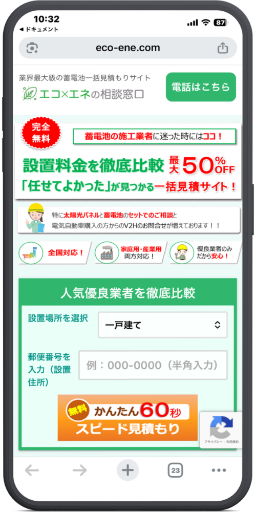 エコ×エネの相談窓口の公式サイトのLPのモックアップ画像０１　【URL・ヘッダー】
eco-ene.com
業界最大級の蓄電池一括見積もりサイト
エコ×エネの相談窓口
電話はこちら（ボタン）

【メインコピー】
完全無料
蓄電池の施工業者に迷った時にはココ！
設置料金を徹底比較 最大50%OFF
「任せてよかった」が見つかる一括見積サイト！

【アピールポイント】
特に太陽光パネルと蓄電池のセットでのご相談と
電気自動車購入の方からのV2Hのお問合せが増えております！！

・全国対応！
・家庭用・産業用 両方対応！
・優良業者のみだから安心！

【入力フォーム・ボタン】
人気優良業者を徹底比較
・設置場所を選択　［一戸建て ▼］
・郵便番号を入力（設置住所）　［例：000-0000（半角入力）］

無料 かんたん60秒
スピード見積もり（ボタン）
